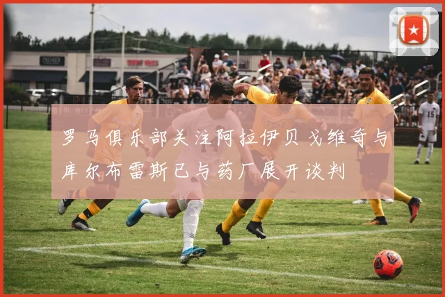 罗马俱乐部关注阿拉伊贝戈维奇与库尔布雷斯已与药厂展开谈判