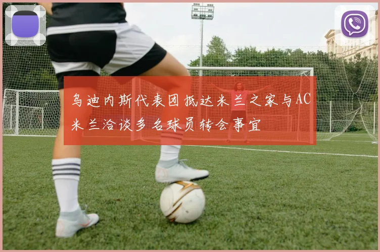 乌迪内斯代表团抵达米兰之家与AC米兰洽谈多名球员转会事宜