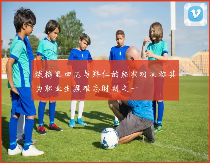 埃梅里回忆与拜仁的经典对决称其为职业生涯难忘时刻之一