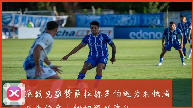 范戴克盛赞萨拉赫罗伯逊为利物浦历史传奇人物的深刻意义
