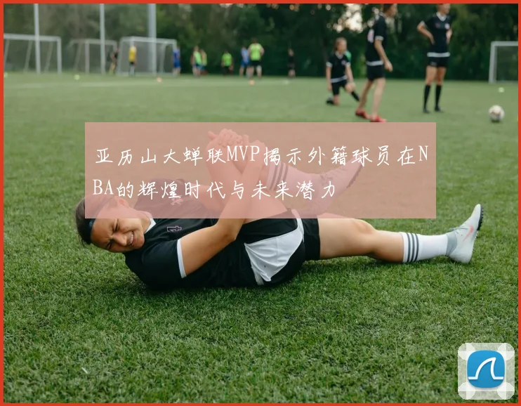 亚历山大蝉联MVP揭示外籍球员在NBA的辉煌时代与未来潜力