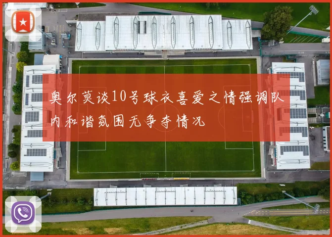 奥尔莫谈10号球衣喜爱之情强调队内和谐氛围无争夺情况