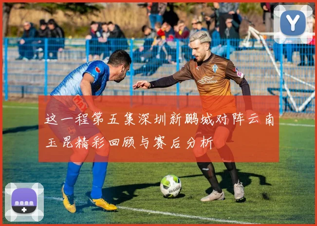 这一程第五集深圳新鹏城对阵云南玉昆精彩回顾与赛后分析