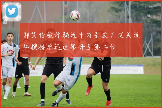 郭艾伦被诈骗近千万引发广泛关注热搜榜单迅速攀升至第二位