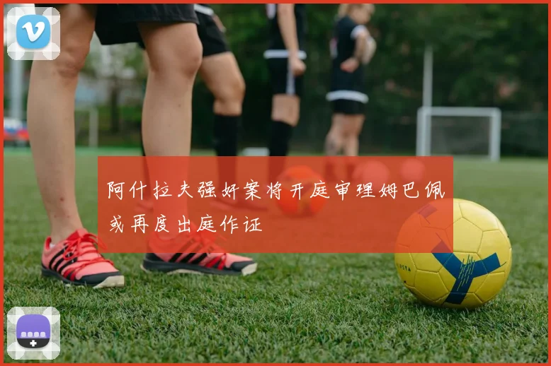 阿什拉夫强奸案将开庭审理姆巴佩或再度出庭作证