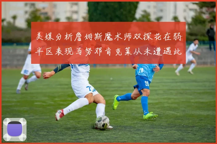 美媒分析詹姆斯魔术师双探花在弱半区表现马努邓肯克莱从未遭遇此情况