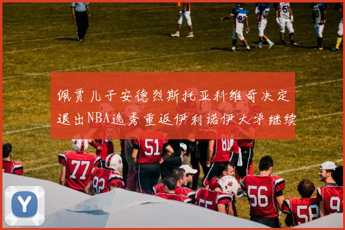 佩贾儿子安德烈斯托亚科维奇决定退出NBA选秀重返伊利诺伊大学继续学业