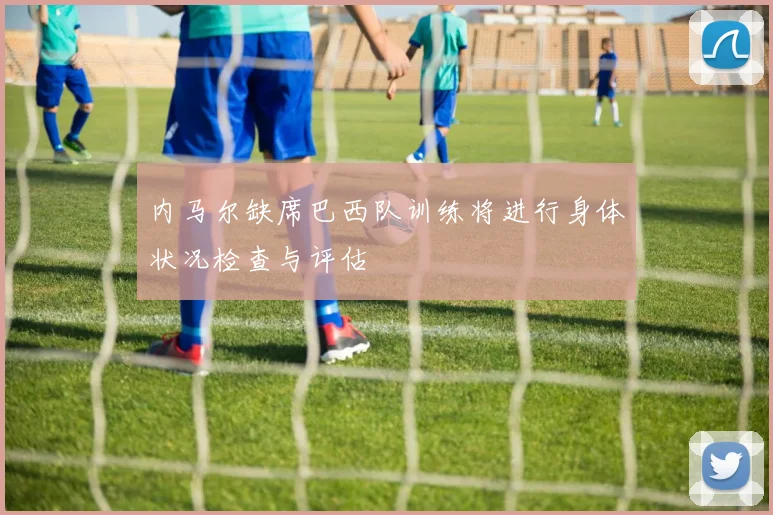 内马尔缺席巴西队训练将进行身体状况检查与评估