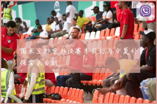 国米主帅曾加谈赛季目标与今夏补强需求分析