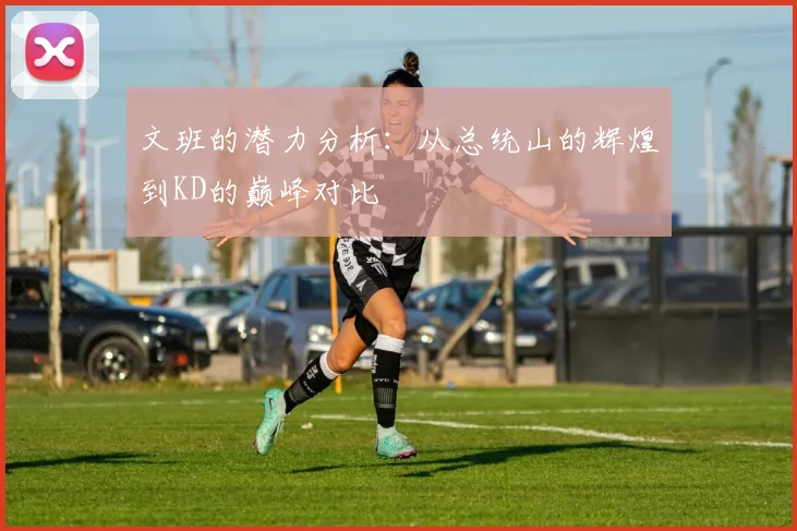 文班的潜力分析：从总统山的辉煌到KD的巅峰对比