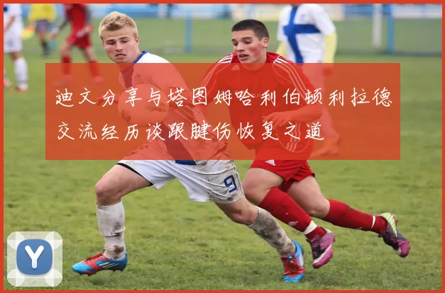 迪文分享与塔图姆哈利伯顿利拉德交流经历谈跟腱伤恢复之道