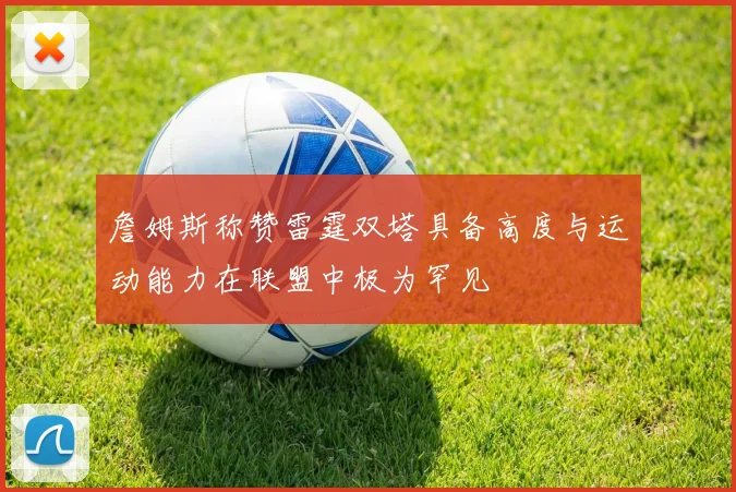 詹姆斯称赞雷霆双塔具备高度与运动能力在联盟中极为罕见