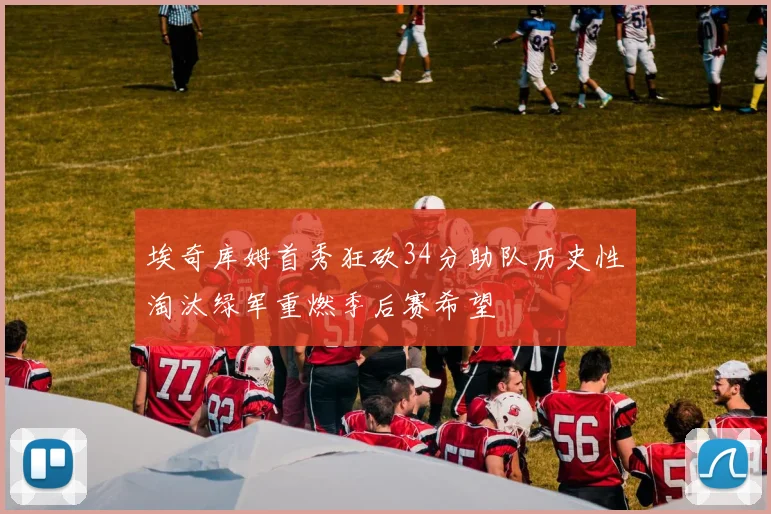埃奇库姆首秀狂砍34分助队历史性淘汰绿军重燃季后赛希望