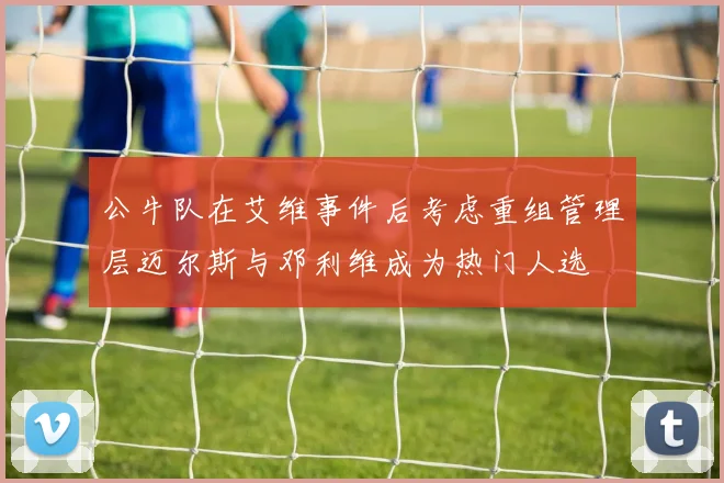 公牛队在艾维事件后考虑重组管理层迈尔斯与邓利维成为热门人选