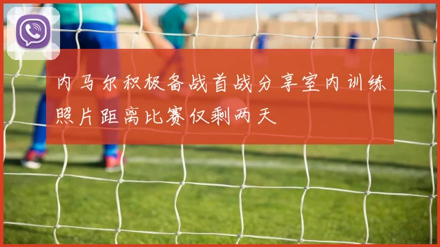 内马尔积极备战首战分享室内训练照片距离比赛仅剩两天