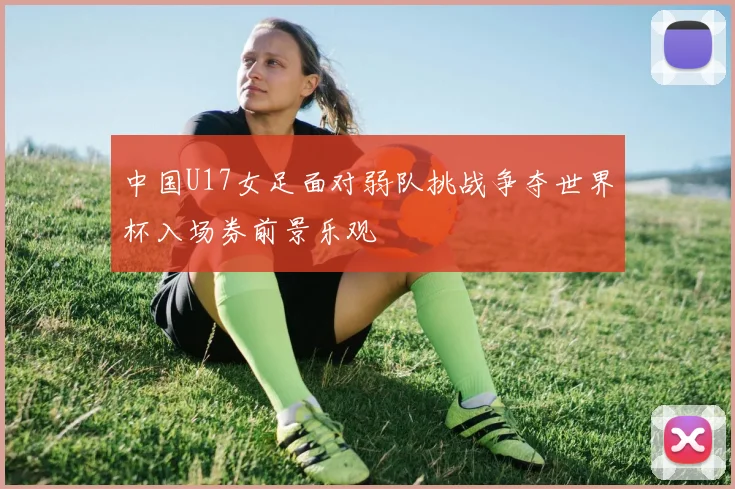 中国U17女足面对弱队挑战争夺世界杯入场券前景乐观