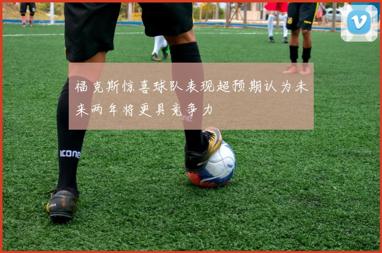 福克斯惊喜球队表现超预期认为未来两年将更具竞争力