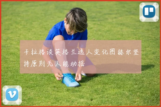 卡拉格谈英格兰选人变化图赫尔坚持原则无人能动摇