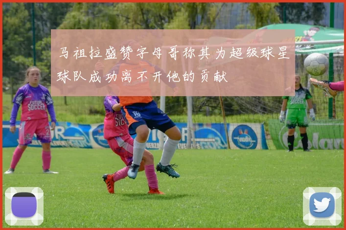 马祖拉盛赞字母哥称其为超级球星球队成功离不开他的贡献